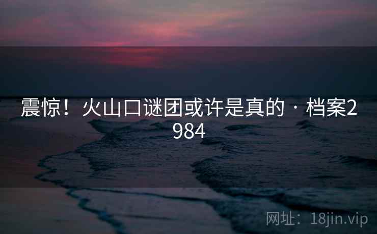震惊！火山口谜团或许是真的 · 档案2984