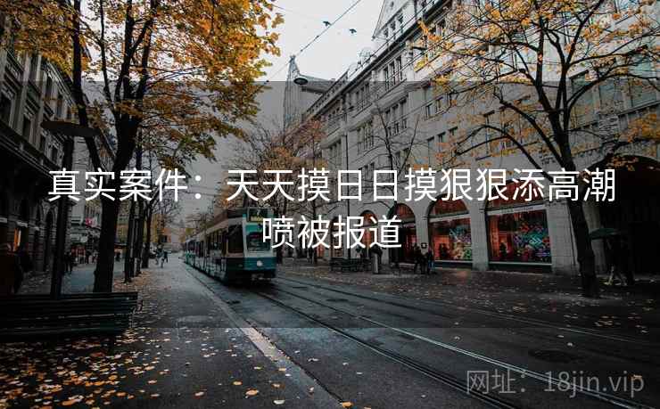真实案件：天天摸日日摸狠狠添高潮喷被报道