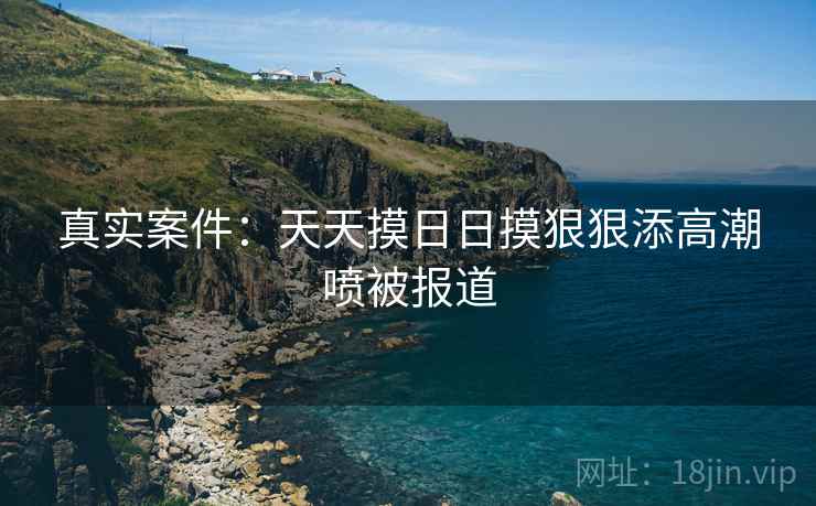 真实案件：天天摸日日摸狠狠添高潮喷被报道