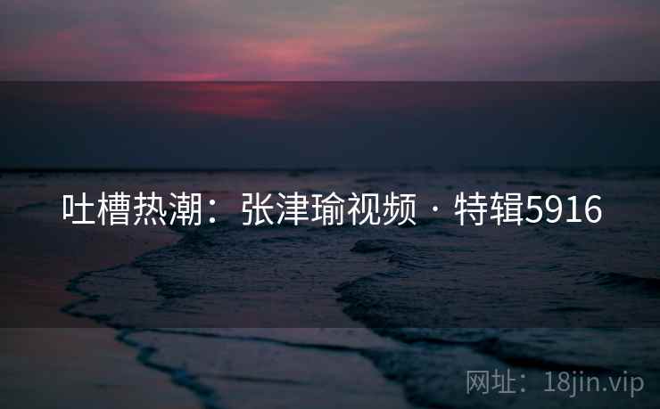 吐槽热潮：张津瑜视频 · 特辑5916
