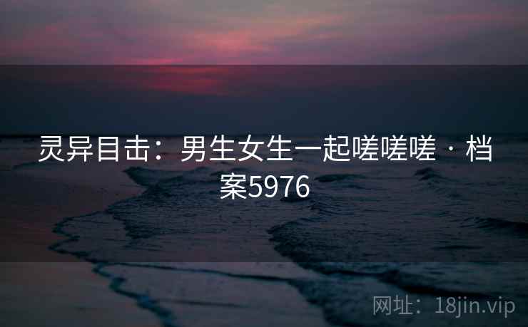 灵异目击:男生女生一起嗟嗟嗟 · 档案5976