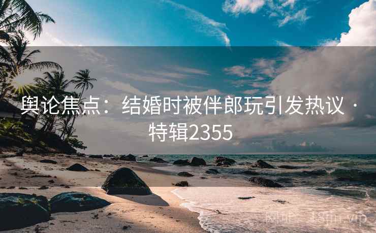 舆论焦点：结婚时被伴郎玩引发热议 · 特辑2355