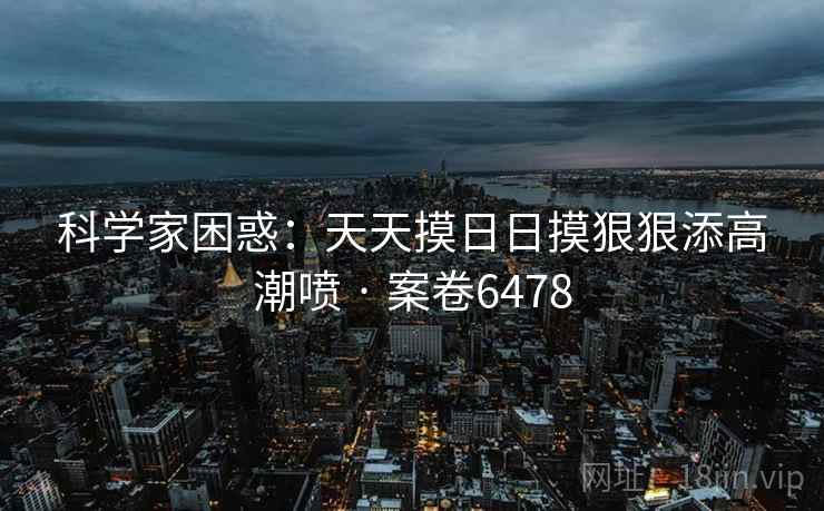科学家困惑:天天摸日日摸狠狠添高潮喷 · 案卷6478